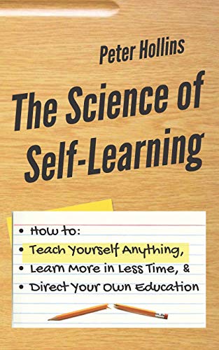 The Science of Self-Learning: How to Teach Yourself Anything. Learn More in Less Time. and Direct Your Own Education
